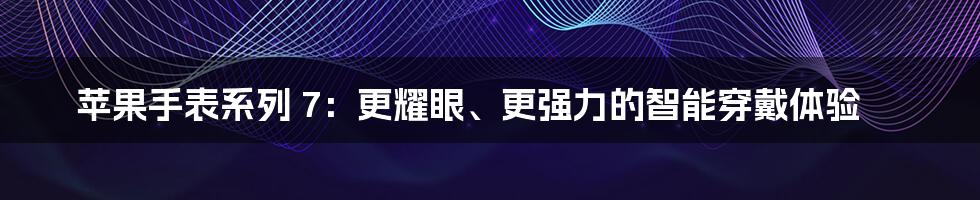 苹果手表系列 7：更耀眼、更强力的智能穿戴体验