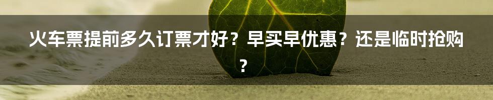 火车票提前多久订票才好？早买早优惠？还是临时抢购？