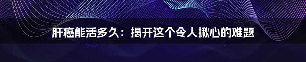 肝癌能活多久：揭开这个令人揪心的难题