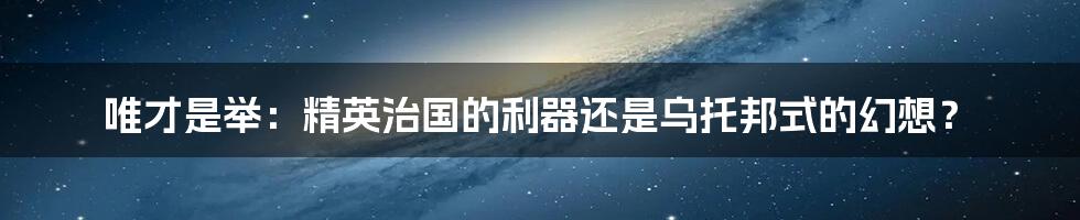 唯才是举：精英治国的利器还是乌托邦式的幻想？