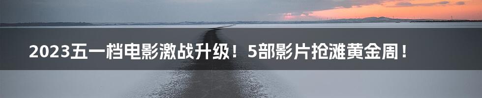 2023五一档电影激战升级！5部影片抢滩黄金周！