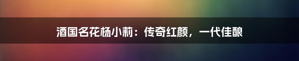 酒国名花杨小莉：传奇红颜，一代佳酿