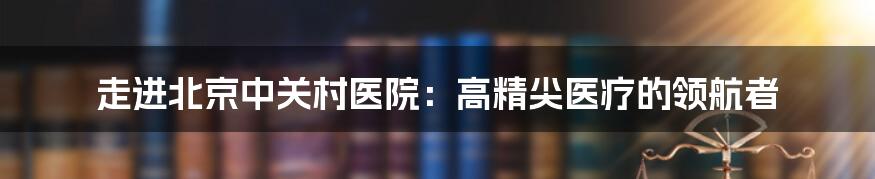 走进北京中关村医院：高精尖医疗的领航者