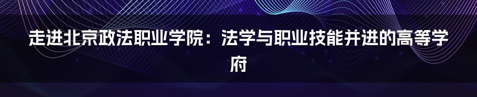 走进北京政法职业学院：法学与职业技能并进的高等学府