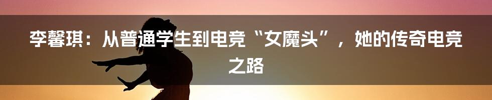 李馨琪：从普通学生到电竞“女魔头”，她的传奇电竞之路