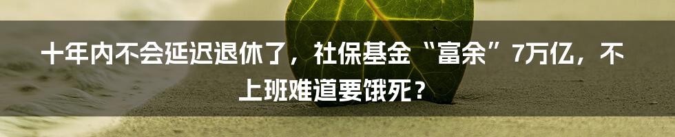 十年内不会延迟退休了，社保基金“富余”7万亿，不上班难道要饿死？