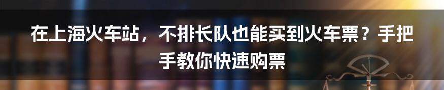 在上海火车站，不排长队也能买到火车票？手把手教你快速购票