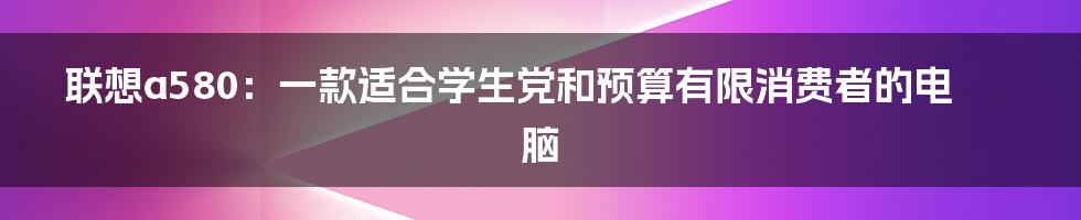 联想a580：一款适合学生党和预算有限消费者的电脑