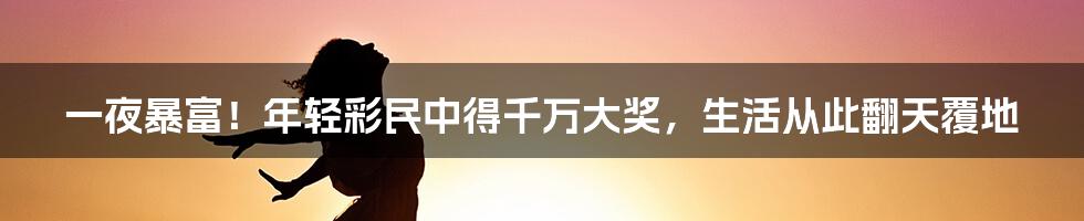 一夜暴富！年轻彩民中得千万大奖，生活从此翻天覆地