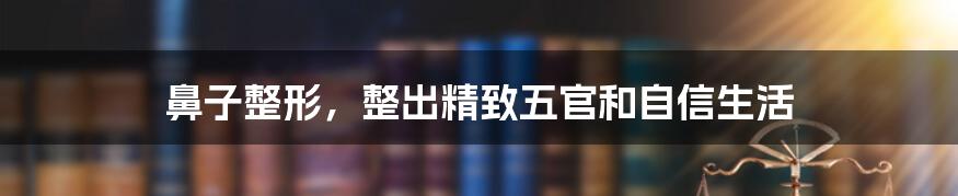 鼻子整形，整出精致五官和自信生活