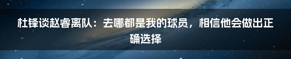 杜锋谈赵睿离队：去哪都是我的球员，相信他会做出正确选择