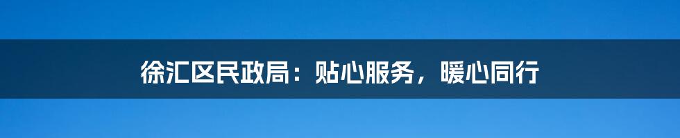 徐汇区民政局：贴心服务，暖心同行