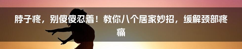 脖子疼，别傻傻忍着！教你八个居家妙招，缓解颈部疼痛