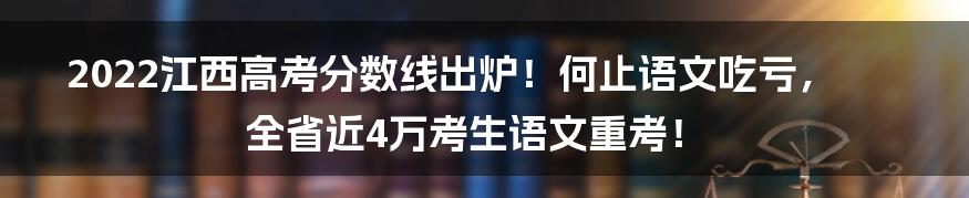 2022江西高考分数线出炉！何止语文吃亏，全省近4万考生语文重考！