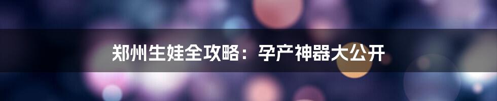 郑州生娃全攻略：孕产神器大公开