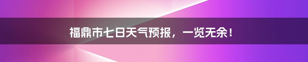 福鼎市七日天气预报，一览无余！