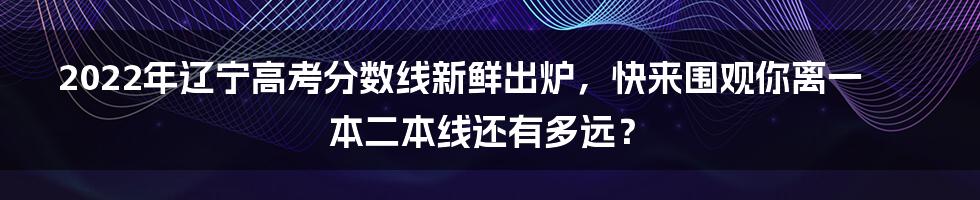 2022年辽宁高考分数线新鲜出炉，快来围观你离一本二本线还有多远？