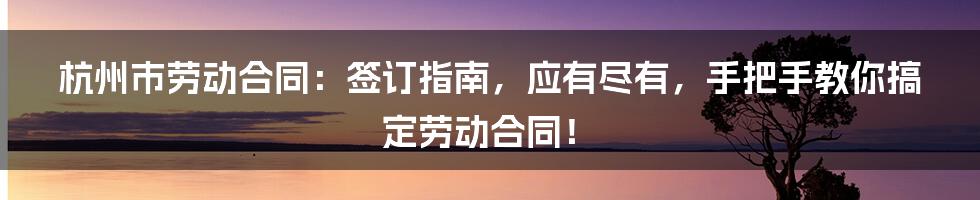 杭州市劳动合同：签订指南，应有尽有，手把手教你搞定劳动合同！