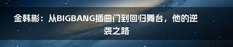 金韩彬：从BIGBANG插曲门到回归舞台，他的逆袭之路