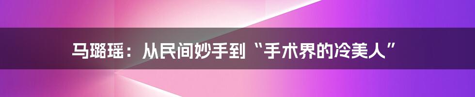 马璐瑶：从民间妙手到“手术界的冷美人”