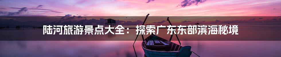 陆河旅游景点大全：探索广东东部滨海秘境