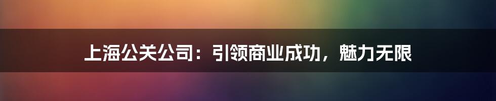 上海公关公司：引领商业成功，魅力无限