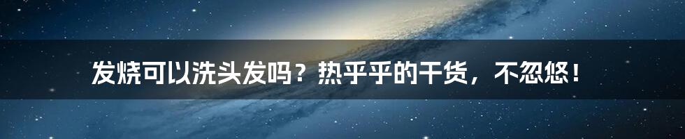 发烧可以洗头发吗？热乎乎的干货，不忽悠！