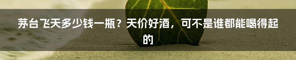 茅台飞天多少钱一瓶？天价好酒，可不是谁都能喝得起的