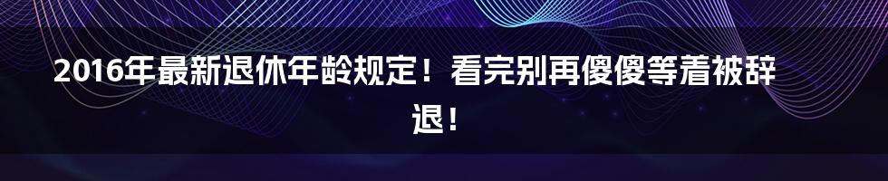 2016年最新退休年龄规定！看完别再傻傻等着被辞退！