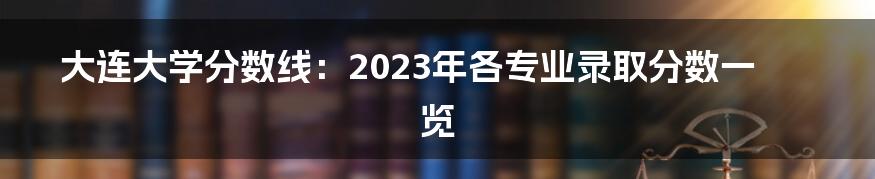 大连大学分数线：2023年各专业录取分数一览