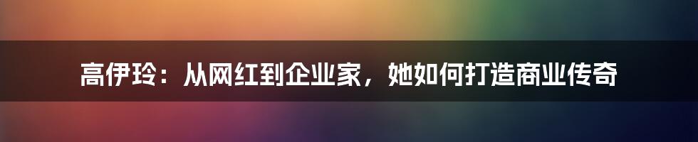 高伊玲：从网红到企业家，她如何打造商业传奇