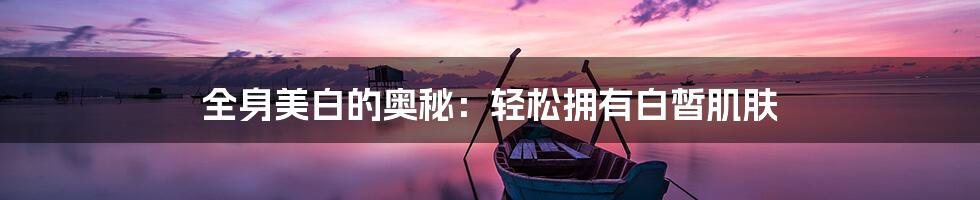 全身美白的奥秘：轻松拥有白皙肌肤