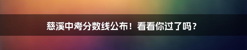 慈溪中考分数线公布！看看你过了吗？