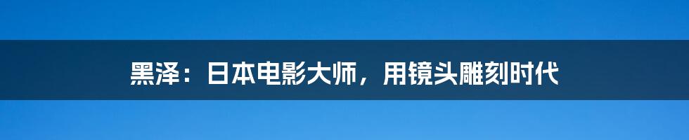 黑泽：日本电影大师，用镜头雕刻时代