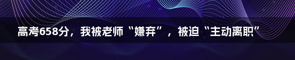 高考658分，我被老师“嫌弃”，被迫“主动离职”