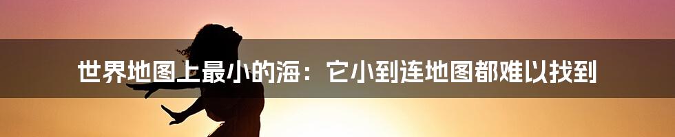 世界地图上最小的海：它小到连地图都难以找到