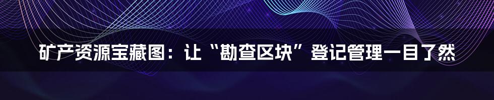 矿产资源宝藏图：让“勘查区块”登记管理一目了然