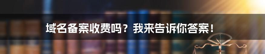 域名备案收费吗？我来告诉你答案！