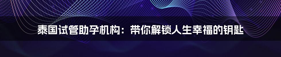 泰国试管助孕机构：带你解锁人生幸福的钥匙