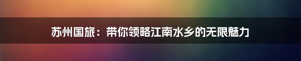 苏州国旅：带你领略江南水乡的无限魅力