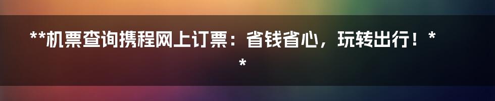 **机票查询携程网上订票：省钱省心，玩转出行！**