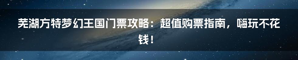 芜湖方特梦幻王国门票攻略：超值购票指南，嗨玩不花钱！