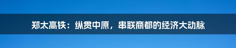 郑太高铁：纵贯中原，串联商都的经济大动脉