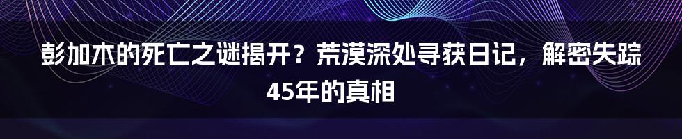 彭加木的死亡之谜揭开？荒漠深处寻获日记，解密失踪45年的真相