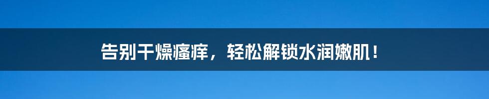 告别干燥瘙痒，轻松解锁水润嫩肌！