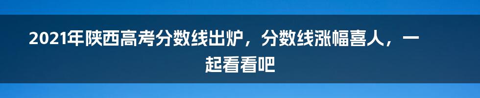 2021年陕西高考分数线出炉，分数线涨幅喜人，一起看看吧