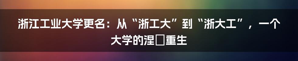 浙江工业大学更名：从“浙工大”到“浙大工”，一个大学的涅槃重生