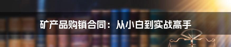 矿产品购销合同：从小白到实战高手