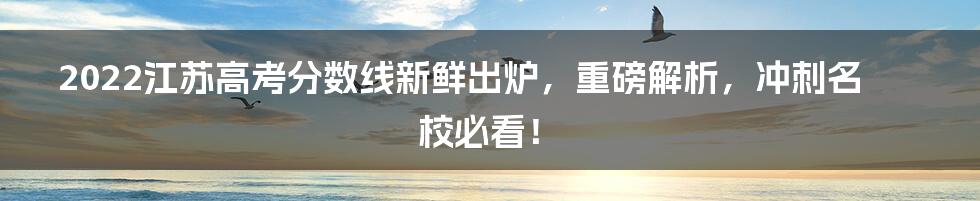 2022江苏高考分数线新鲜出炉，重磅解析，冲刺名校必看！