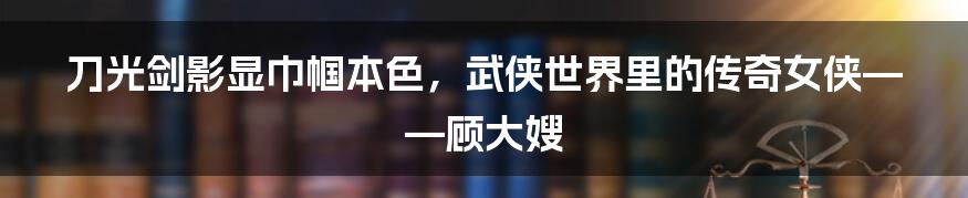 刀光剑影显巾帼本色，武侠世界里的传奇女侠——顾大嫂